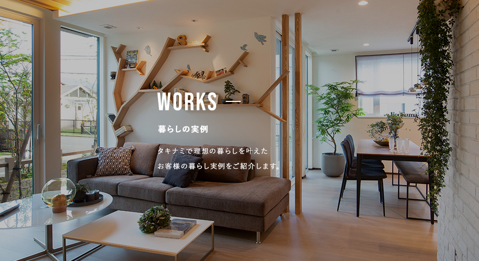 WORKS 暮らしの実例 タキナミで理想の暮らしを叶えたお客様の暮らし実例をご紹介します。