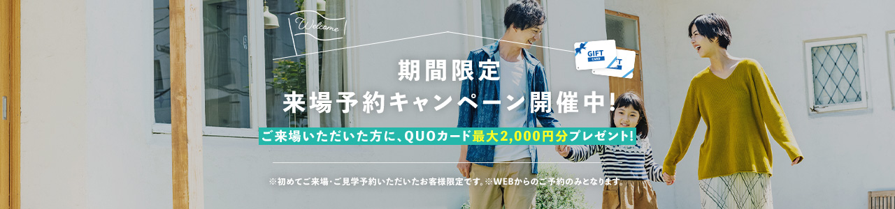 期間限定来場予約キャンペーン開催中!ご来場いただいた方に、QUOカード2,000円分プレゼント! ※初めてご来場・ご見学予約いただいたお客様限定です。※WEBからのご予約のみとなります。