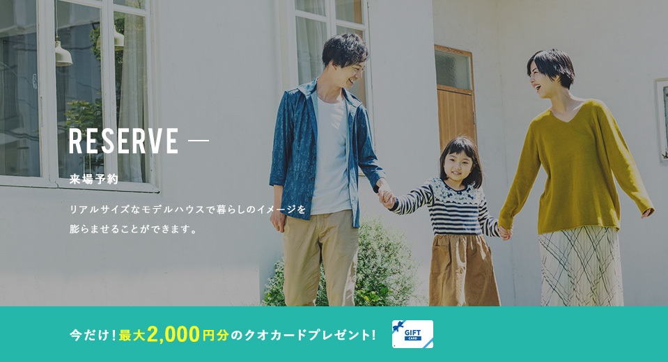 RESERVE 来場予約 リアルサイズなモデルハウスで暮らしのイメージを膨らませることができます。 今だけ!2,000円分のクオカードプレゼント!