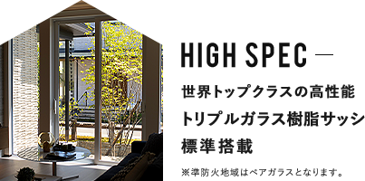 HIGH SPEC 世界トップクラスの高性能 トリプルガラス樹脂サッシ標準搭載 ※準防火地域はペアガラスとなります。