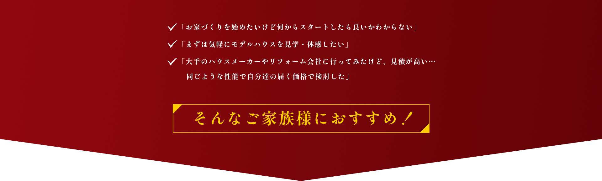 「お家づくりを始めたいけど何からスタートしたら良いかわからない」「まずは気軽にモデルハウスを見学・体感したい」「大手のハウスメーカーやリフォーム会社に行ってみたけど、見積が高い… 同じような性能で自分達の届く価格で検討した」 そんなご家族様におすすめ！
