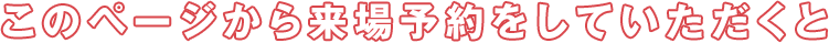 このページから来場予約していただくと