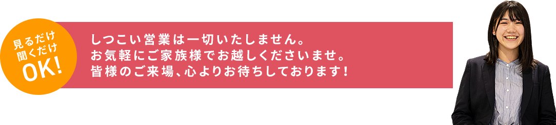 しつこい営業は一切いたしません。お気軽にご家族様でお越しくださいませ。皆様のご来場、心よりお待ちしております!