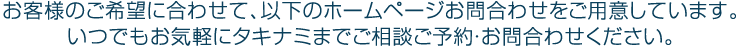 お客様のご希望に合わせて、以下のホームページお問合わせをご用意しています。いつでもお気軽にタキナミまでご相談ご予約・お問合わせください。